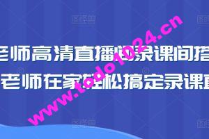 卖课老师高清直播间录课间搭建教学，老师在家轻松搞定录课直播