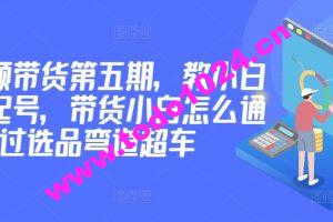 价值2980短视频带货第五期，教小白如何起号，带货小白怎么通过选品弯道超车