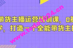 抖音带货主播运营培训课，0基础可学，打造一个全能带货主播